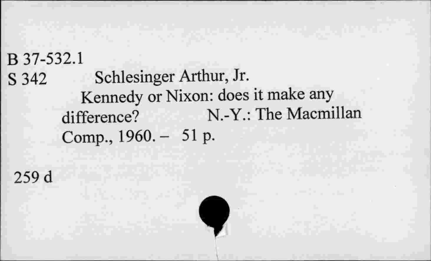 ﻿В 37-532.1
S 342 Schlesinger Arthur, Jr.
Kennedy or Nixon: does it make any difference?	N.-Y.: The Macmillan
Comp., 1960. - 51 p.
259 d